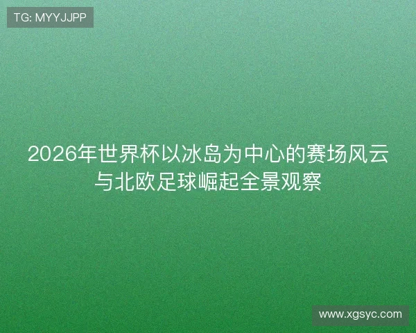 2026年世界杯以冰岛为中心的赛场风云与北欧足球崛起全景观察